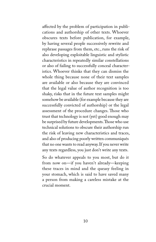 affected by the problem of participation in publi- cations and authorship of other texts. Whoever obseures texts before publication, for example, by having several people successively rewrite and rephrase passages from them, etc., runs the risk of also developing exploitable linguistic and stylistic characteristics in repeatedly similar constellations or also of filing to successfully conceal character- istics. Whoever thinks that they can dismiss the whole thing because none of their text samples are available or also because they are convinced that the legal value of author recognition is too shaky, risks that in the future text samples might somehow be available (for example because they are successfully convicted of authorship) or the legal assessment of the procedure changes. Those who trust that technology is not (yet) good enough may be surprised by future developments. Those who usc: technical solutions to obscure their authorship run the risk of leaving new characteristics and traces, andalso of producing poorly written communiqués that no one wants o read anyway. If you never write any texts regardless, you just don’t writc any texts.  So do whatever appeals to you most, but do it from now on—if you haven’t alrcady—keeping these traces in mind and the queasy fecling in your stomach, which is said to have saved many  person from making a careless mistake at the crucial moment.  10 